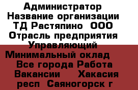 Администратор › Название организации ­ ТД Растяпино, ООО › Отрасль предприятия ­ Управляющий › Минимальный оклад ­ 1 - Все города Работа » Вакансии   . Хакасия респ.,Саяногорск г.